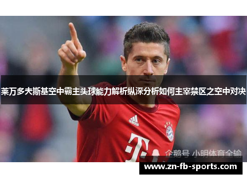 莱万多夫斯基空中霸主头球能力解析纵深分析如何主宰禁区之空中对决