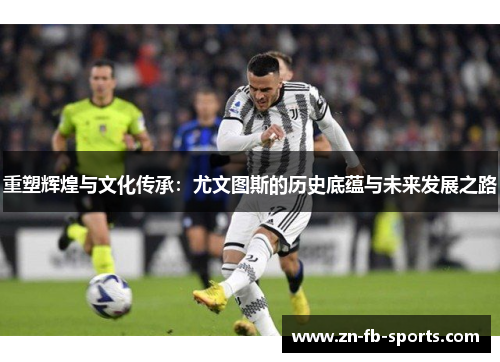 重塑辉煌与文化传承:尤文图斯的历史底蕴与未来发展之路 重塑辉煌与文化传承:尤文图斯的历史底蕴与未来发展之路