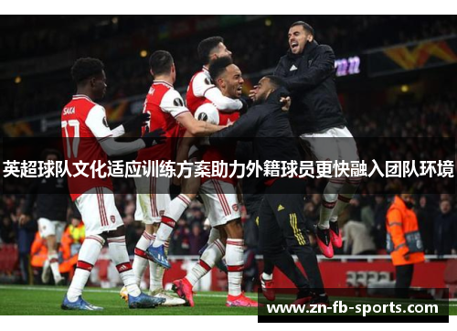 英超球队文化适应训练方案助力外籍球员更快融入团队环境 英超球队文化适应训练方案助力外籍球员更快融入团队环境