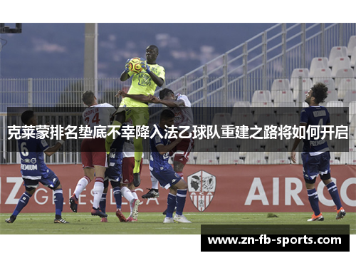 克莱蒙排名垫底不幸降入法乙球队重建之路将如何开启 克莱蒙排名垫底不幸降入法乙球队重建之路将如何开启