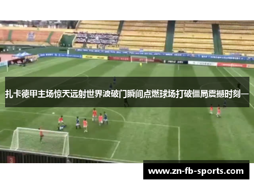扎卡德甲主场惊天远射世界波破门瞬间点燃球场打破僵局震撼时刻一 扎卡德甲主场惊天远射世界波破门瞬间点燃球场打破僵局震撼时刻一