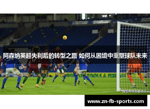 阿森纳英超失利后的转型之路 如何从困境中重塑球队未来
