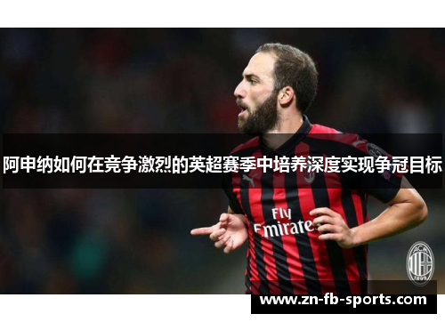 阿申纳如何在竞争激烈的英超赛季中培养深度实现争冠目标
