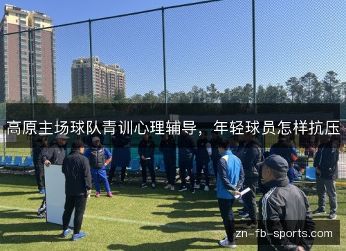 高原主场球队青训心理辅导,年轻球员怎样抗压 高原主场球队青训心理辅导,年轻球员怎样抗压